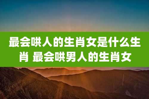 最会哄人的生肖女是什么生肖 最会哄男人的生肖女