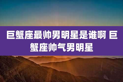巨蟹座最帅男明星是谁啊 巨蟹座帅气男明星