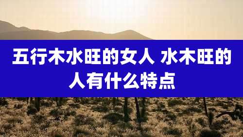 五行木水旺的女人 水木旺的人有什么特点