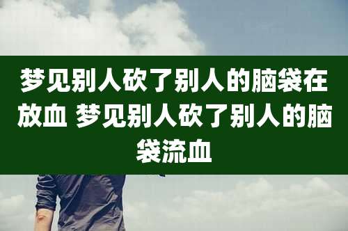 梦见别人砍了别人的脑袋在放血 梦见别人砍了别人的脑袋流血
