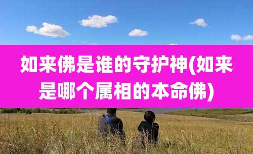 如来佛是谁的守护神(如来是哪个属相的本命佛)