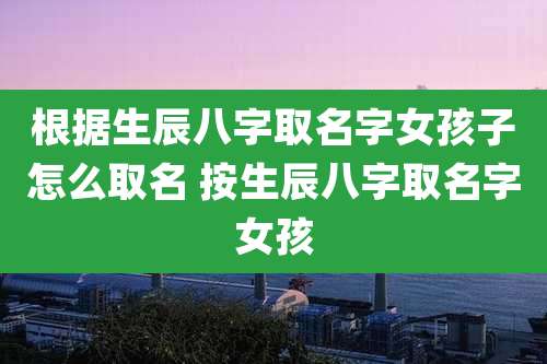 根据生辰八字取名字女孩子怎么取名 按生辰八字取名字女孩