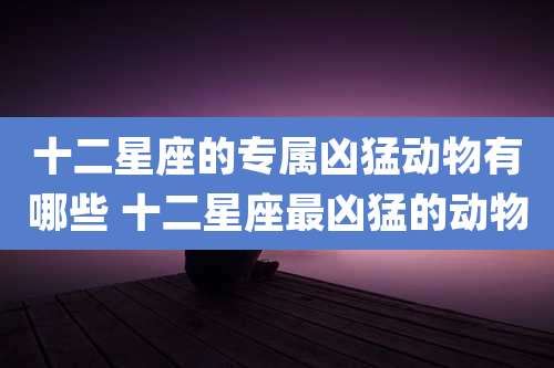 十二星座的专属凶猛动物有哪些 十二星座最凶猛的动物