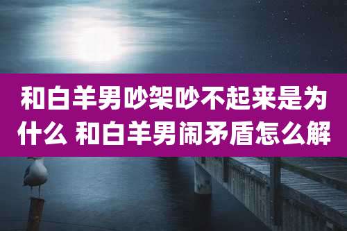 和白羊男吵架吵不起来是为什么 和白羊男闹矛盾怎么解