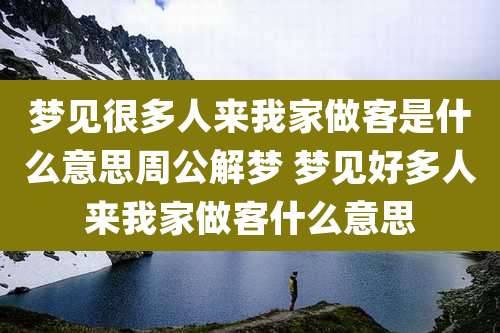 梦见很多人来我家做客是什么意思周公解梦 梦见好多人来我家做客什么意思