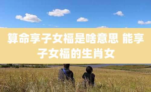 算命享子女福是啥意思 能享子女福的生肖女