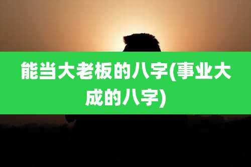 能当大老板的八字(事业大成的八字)