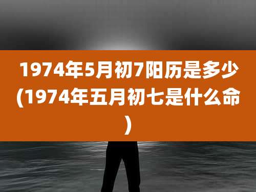 1974年5月初7阳历是多少(1974年五月初七是什么命)