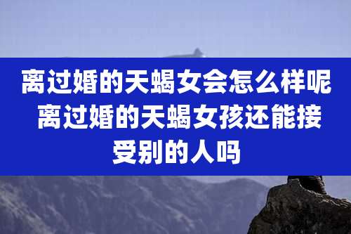 离过婚的天蝎女会怎么样呢 离过婚的天蝎女孩还能接受别的人吗