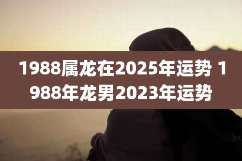 1988属龙在2025年运势 1988年龙男2023年运势