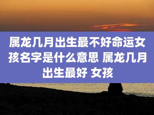 属龙几月出生最不好命运女孩名字是什么意思 属龙几月出生最好 女孩