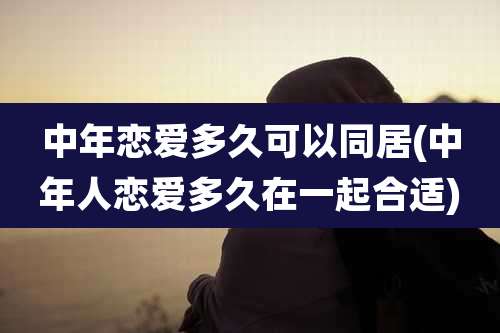 中年恋爱多久可以同居(中年人恋爱多久在一起合适)
