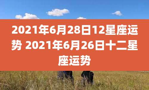 2021年6月28日12星座运势 2021年6月26日十二星座运势