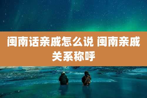 闽南话亲戚怎么说 闽南亲戚关系称呼