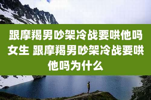 跟摩羯男吵架冷战要哄他吗女生 跟摩羯男吵架冷战要哄他吗为什么
