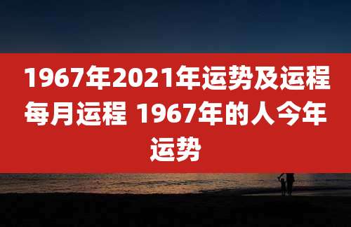 1967年2021年运势及运程每月运程 1967年的人今年运势