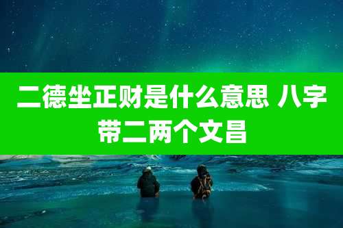 二德坐正财是什么意思 八字带二两个文昌