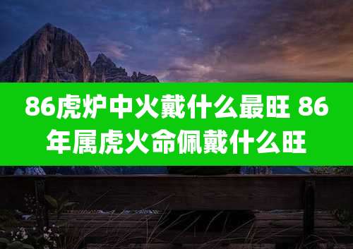86虎炉中火戴什么最旺 86年属虎火命佩戴什么旺