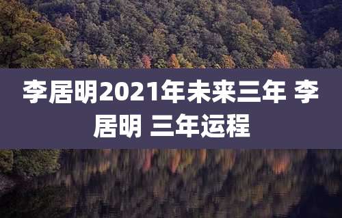 李居明2021年未来三年 李居明 三年运程