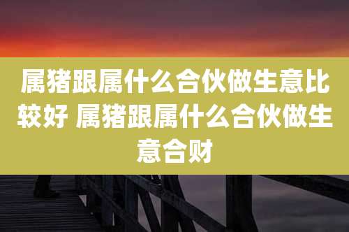 属猪跟属什么合伙做生意比较好 属猪跟属什么合伙做生意合财