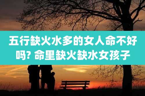 五行缺火水多的女人命不好吗? 命里缺火缺水女孩子