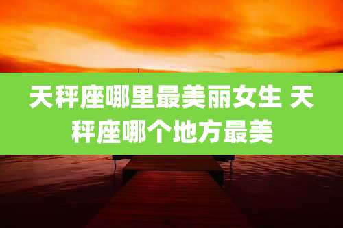 天秤座哪里最美丽女生 天秤座哪个地方最美