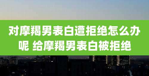 对摩羯男表白遭拒绝怎么办呢 给摩羯男表白被拒绝
