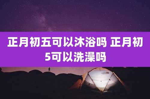 正月初五可以沐浴吗 正月初5可以洗澡吗