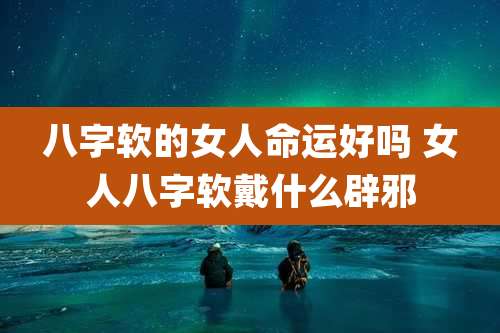 八字软的女人命运好吗 女人八字软戴什么辟邪