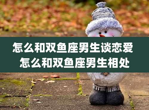 怎么和双鱼座男生谈恋爱 怎么和双鱼座男生相处