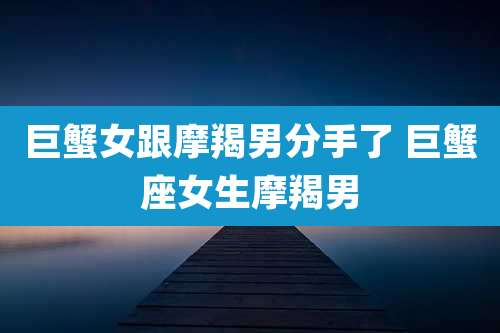 巨蟹女跟摩羯男分手了 巨蟹座女生摩羯男
