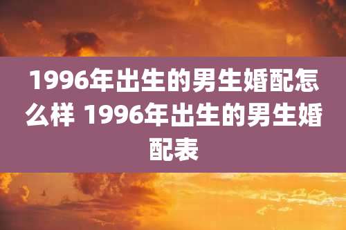 1996年出生的男生婚配怎么样 1996年出生的男生婚配表