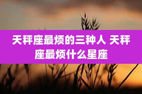 天秤座最烦的三种人 天秤座最烦什么星座