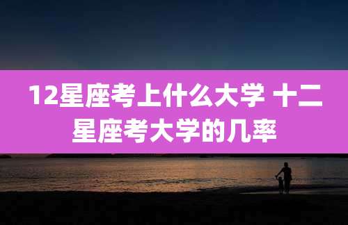 12星座考上什么大学 十二星座考大学的几率