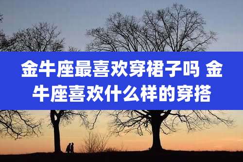 金牛座最喜欢穿裙子吗 金牛座喜欢什么样的穿搭