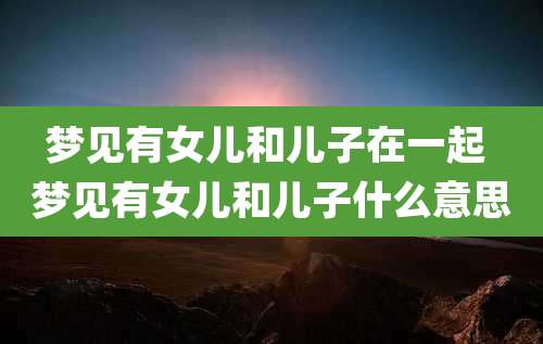 梦见有女儿和儿子在一起 梦见有女儿和儿子什么意思