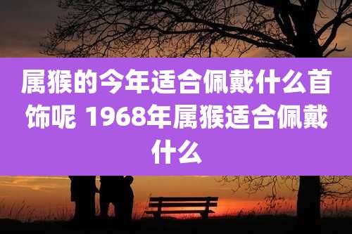 属猴的今年适合佩戴什么首饰呢 1968年属猴适合佩戴什么