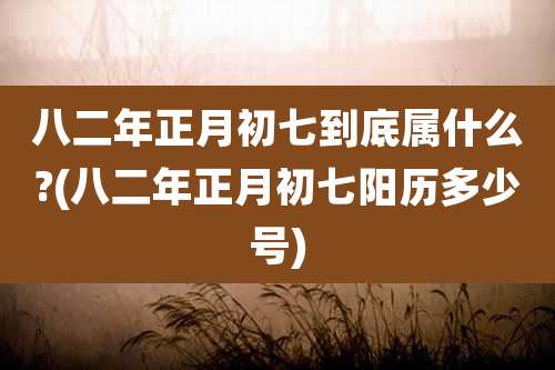 八二年正月初七到底属什么?(八二年正月初七阳历多少号)