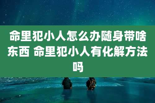命里犯小人怎么办随身带啥东西 命里犯小人有化解方法吗