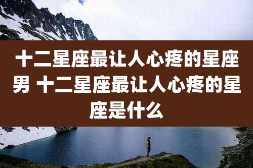 十二星座最让人心疼的星座男 十二星座最让人心疼的星座是什么