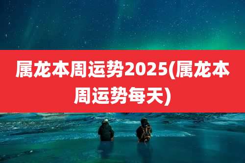 属龙本周运势2025(属龙本周运势每天)