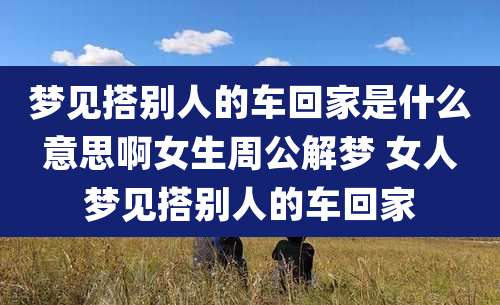 梦见搭别人的车回家是什么意思啊女生周公解梦 女人梦见搭别人的车回家