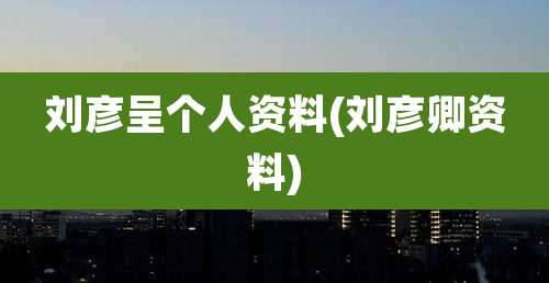 刘彦呈个人资料(刘彦卿资料)