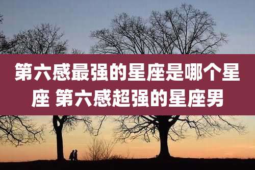 第六感最强的星座是哪个星座 第六感超强的星座男