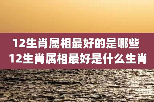12生肖属相最好的是哪些 12生肖属相最好是什么生肖