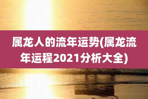 属龙人的流年运势(属龙流年运程2021分析大全)