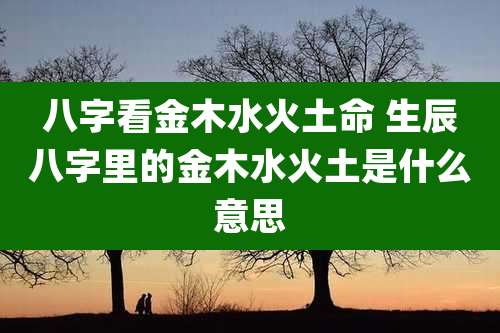 八字看金木水火土命 生辰八字里的金木水火土是什么意思