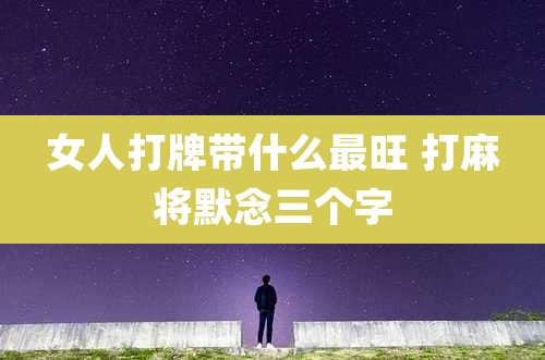 女人打牌带什么最旺 打麻将默念三个字