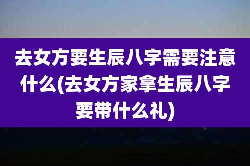 去女方要生辰八字需要注意什么(去女方家拿生辰八字要带什么礼)