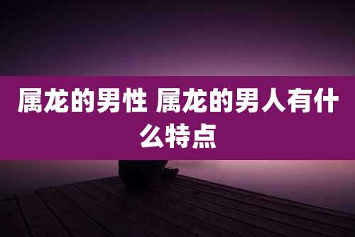 属龙的男性 属龙的男人有什么特点